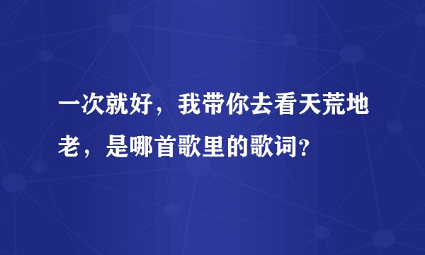 一次就好，我带你去看天荒地老，是哪首歌里的歌词？