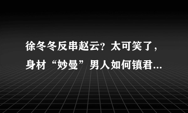 徐冬冬反串赵云？太可笑了，身材“妙曼”男人如何镇君威- 飞外网
