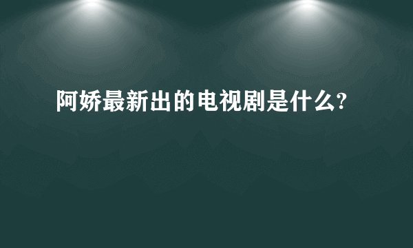 阿娇最新出的电视剧是什么?
