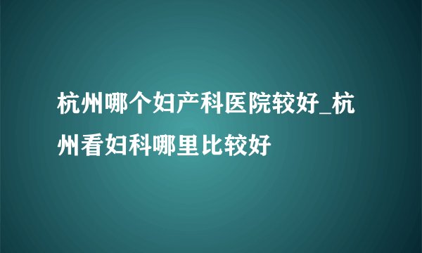 杭州哪个妇产科医院较好_杭州看妇科哪里比较好