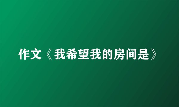作文《我希望我的房间是》