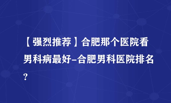 【强烈推荐】合肥那个医院看男科病最好-合肥男科医院排名?