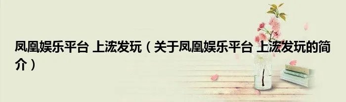 凤凰娱乐平台 上浤发玩（关于凤凰娱乐平台 上浤发玩的简介）