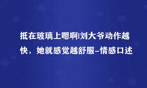 抵在玻璃上嗯啊|刘大爷动作越快,她就感觉越舒服-情感口述
