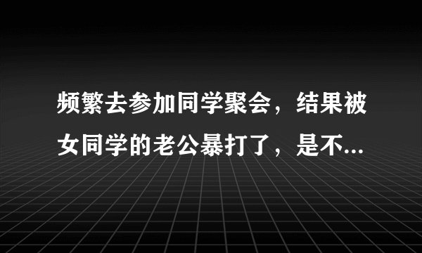 频繁去参加同学聚会，结果被女同学的老公暴打了，是不是自作自受？