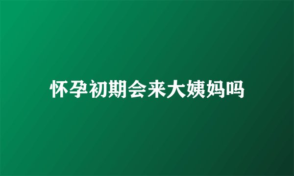 怀孕初期会来大姨妈吗