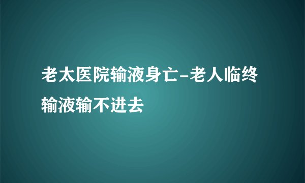 老太医院输液身亡-老人临终输液输不进去