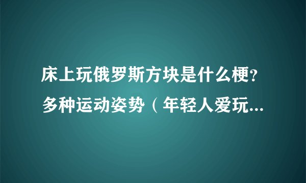 床上玩俄罗斯方块是什么梗？多种运动姿势（年轻人爱玩）-飞外网