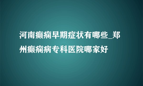 河南癫痫早期症状有哪些_郑州癫痫病专科医院哪家好