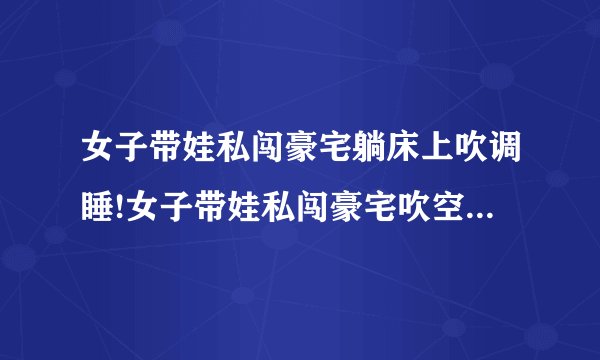 女子带娃私闯豪宅躺床上吹调睡!女子带娃私闯豪宅吹空调睡觉面对质问：大不了给你点钱-飞外网