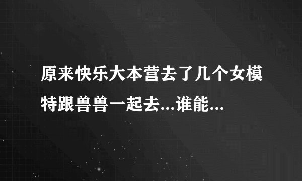 原来快乐大本营去了几个女模特跟兽兽一起去...谁能告诉我~~谢谢~