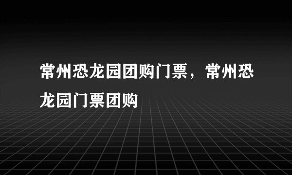 常州恐龙园团购门票，常州恐龙园门票团购