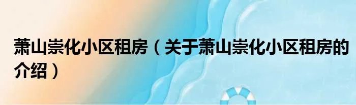 萧山崇化小区租房（关于萧山崇化小区租房的介绍）