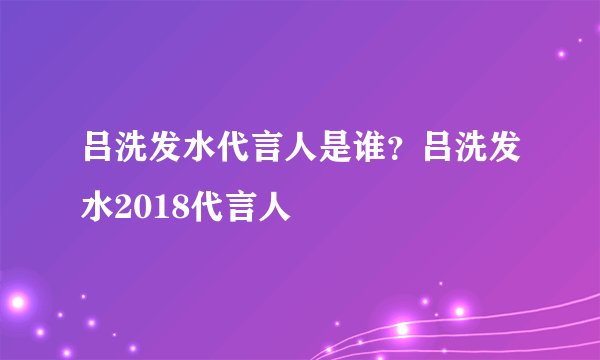 吕洗发水代言人是谁？吕洗发水2018代言人