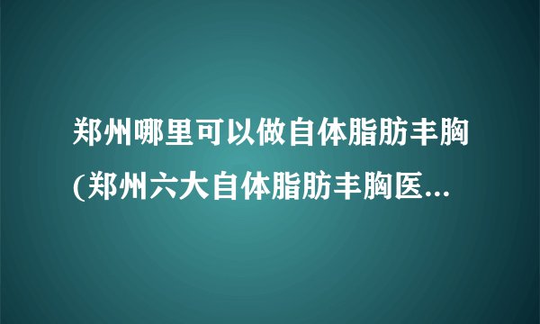 郑州哪里可以做自体脂肪丰胸(郑州六大自体脂肪丰胸医院排名)