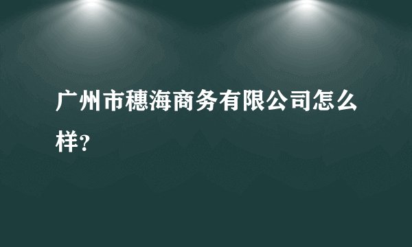 广州市穗海商务有限公司怎么样？