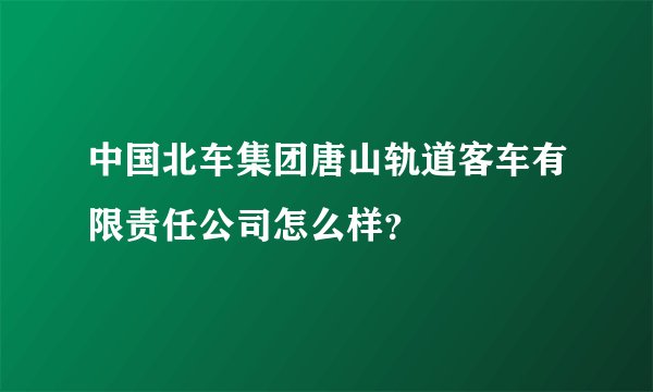 中国北车集团唐山轨道客车有限责任公司怎么样？