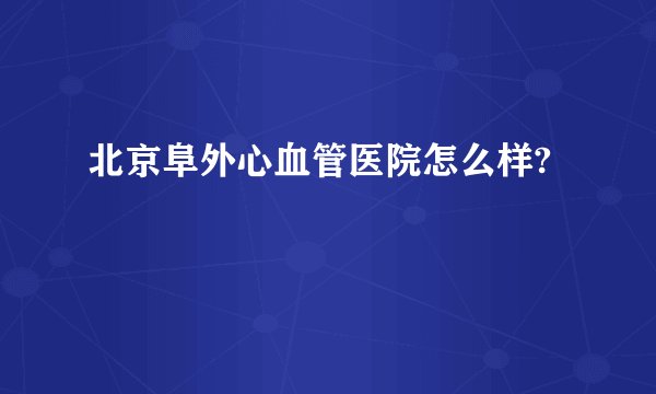 北京阜外心血管医院怎么样?
