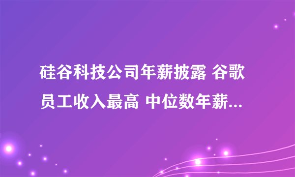 硅谷科技公司年薪披露 谷歌员工收入最高 中位数年薪24.7万美元