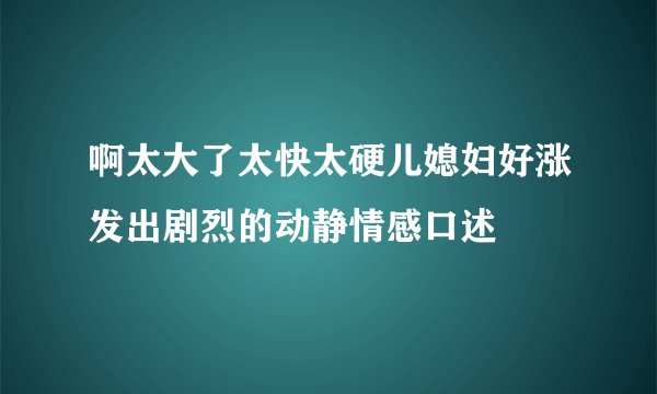 啊太大了太快太硬儿媳妇好涨发出剧烈的动静情感口述