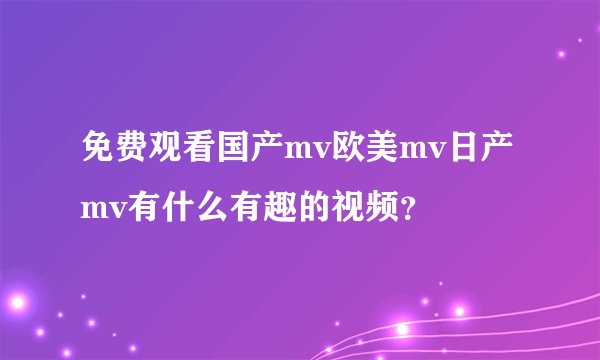 免费观看国产mv欧美mv日产mv有什么有趣的视频？