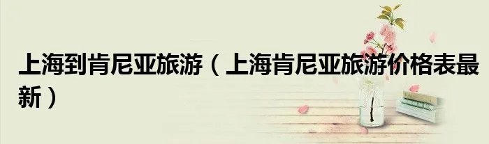 上海到肯尼亚旅游（上海肯尼亚旅游价格表最新）