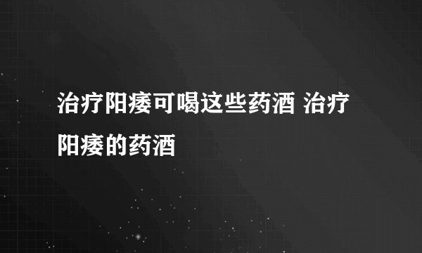 治疗阳痿可喝这些药酒 治疗阳痿的药酒