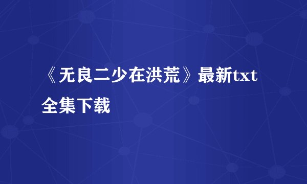 《无良二少在洪荒》最新txt全集下载