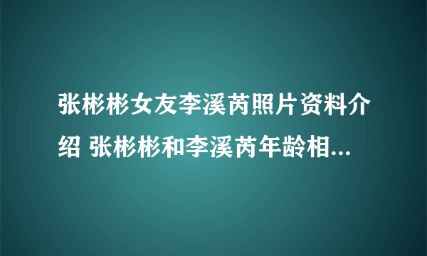 张彬彬女友李溪芮照片资料介绍 张彬彬和李溪芮年龄相差多少？