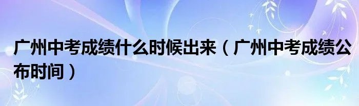 广州中考成绩什么时候出来（广州中考成绩公布时间）
