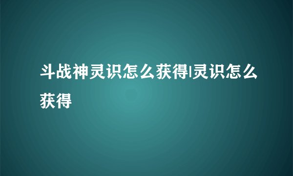 斗战神灵识怎么获得|灵识怎么获得