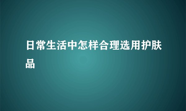 日常生活中怎样合理选用护肤品