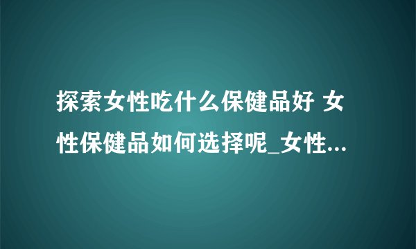探索女性吃什么保健品好 女性保健品如何选择呢_女性吃什么保健品好呢