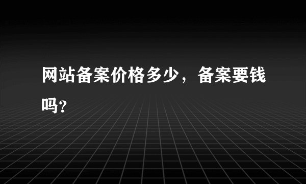 网站备案价格多少，备案要钱吗？