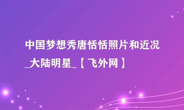 中国梦想秀唐恬恬照片和近况_大陆明星_【飞外网】