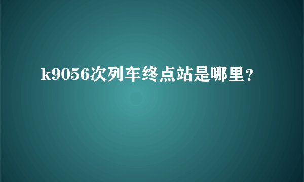 k9056次列车终点站是哪里？