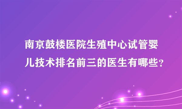 南京鼓楼医院生殖中心试管婴儿技术排名前三的医生有哪些？