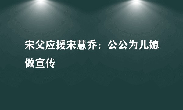 宋父应援宋慧乔：公公为儿媳做宣传
