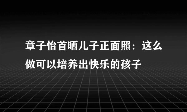 章子怡首晒儿子正面照：这么做可以培养出快乐的孩子