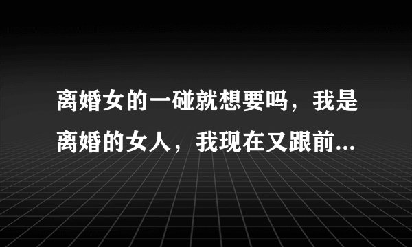 离婚女的一碰就想要吗，我是离婚的女人，我现在又跟前夫住一起了，本来打算