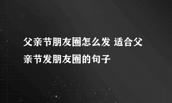 父亲节朋友圈怎么发 适合父亲节发朋友圈的句子