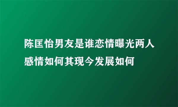 陈匡怡男友是谁恋情曝光两人感情如何其现今发展如何