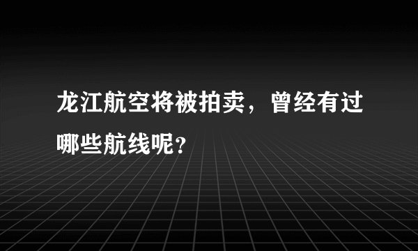 龙江航空将被拍卖，曾经有过哪些航线呢？
