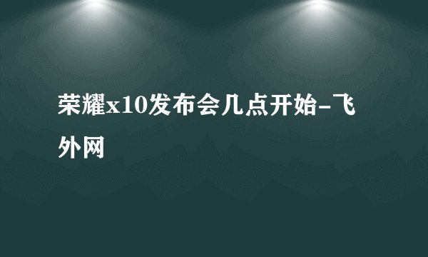 荣耀x10发布会几点开始-飞外网