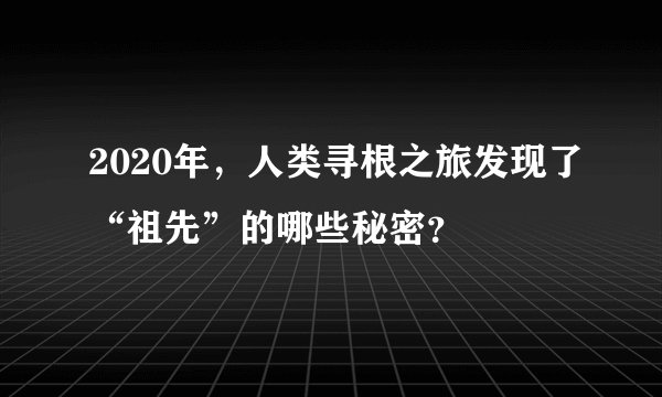 2020年，人类寻根之旅发现了“祖先”的哪些秘密？