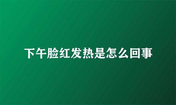 下午脸红发热是怎么回事
