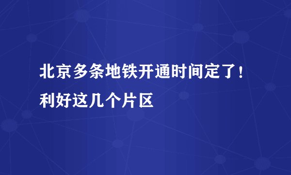 北京多条地铁开通时间定了！利好这几个片区