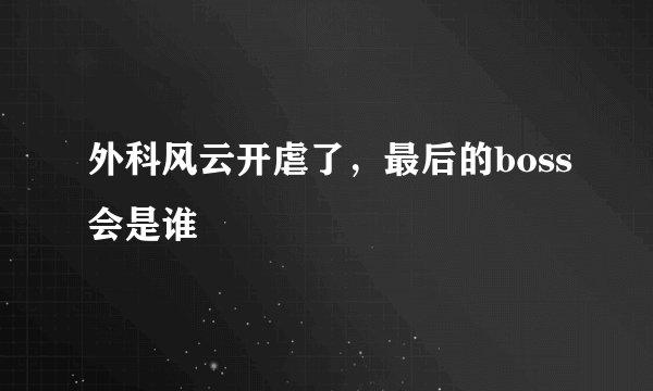 外科风云开虐了，最后的boss会是谁
