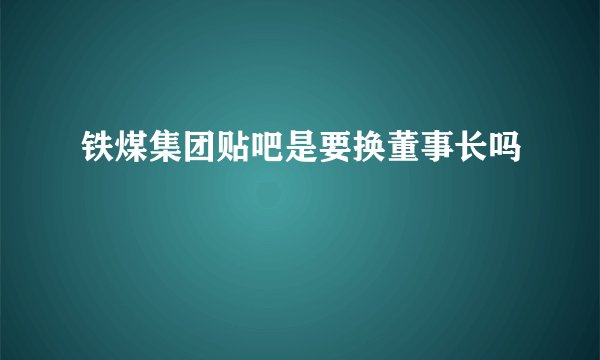 铁煤集团贴吧是要换董事长吗