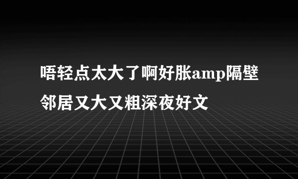 唔轻点太大了啊好胀amp隔壁邻居又大又粗深夜好文